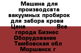 Машина для производсвта вакуумных пробирок для забора крови › Цена ­ 1 000 000 - Все города Бизнес » Оборудование   . Тамбовская обл.,Моршанск г.